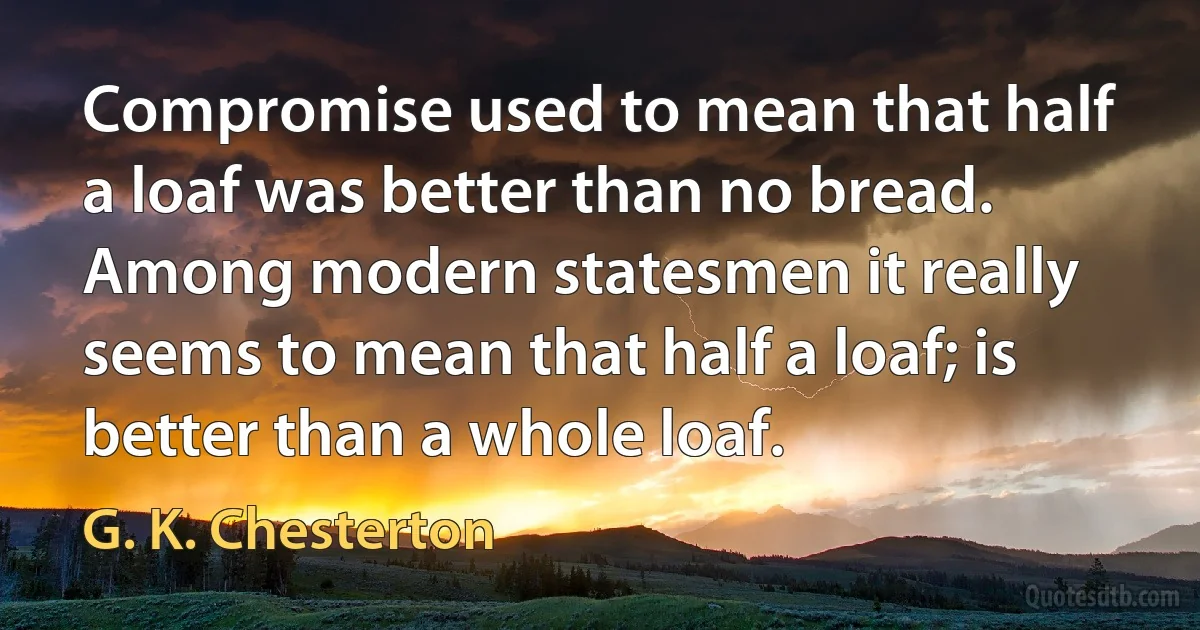 Compromise used to mean that half a loaf was better than no bread. Among modern statesmen it really seems to mean that half a loaf; is better than a whole loaf. (G. K. Chesterton)