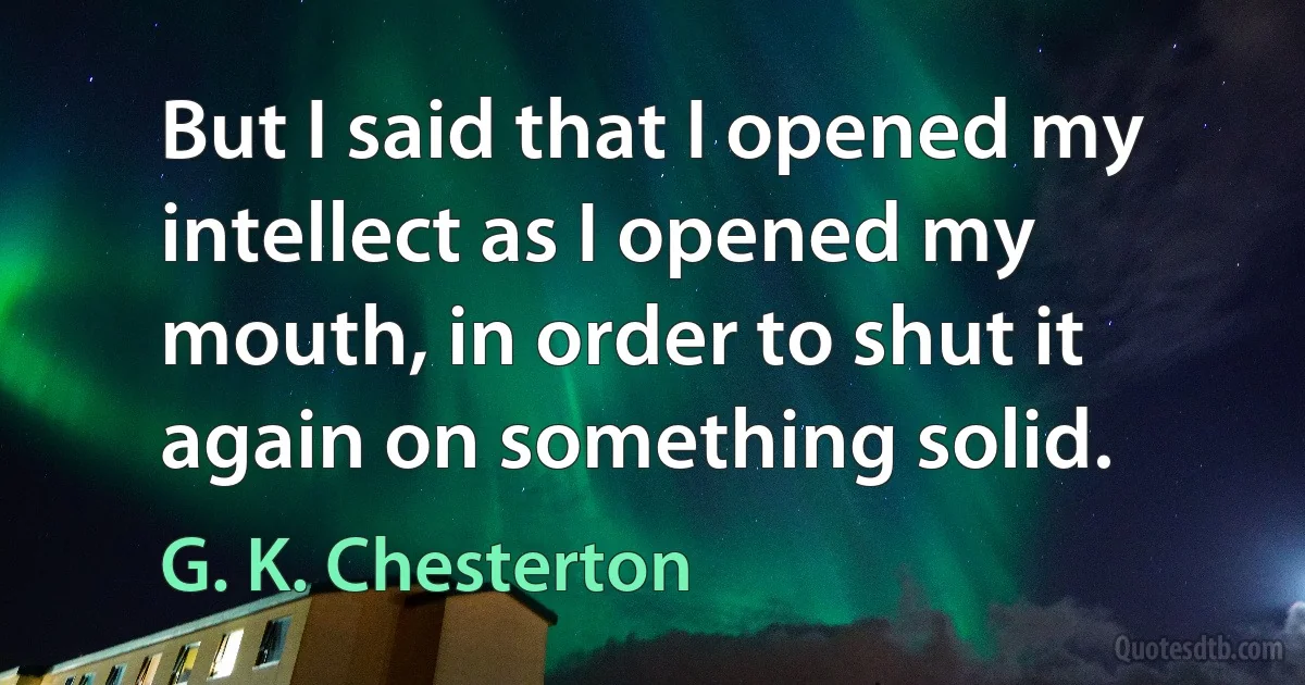 But I said that I opened my intellect as I opened my mouth, in order to shut it again on something solid. (G. K. Chesterton)