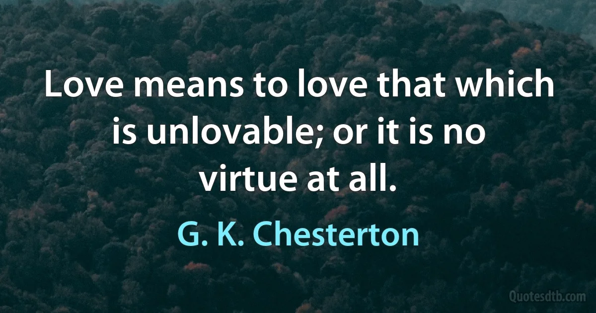 Love means to love that which is unlovable; or it is no virtue at all. (G. K. Chesterton)