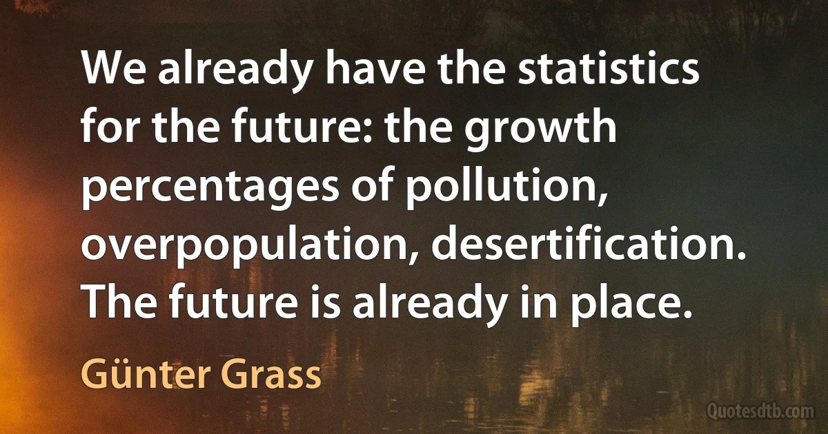 We already have the statistics for the future: the growth percentages of pollution, overpopulation, desertification. The future is already in place. (Günter Grass)