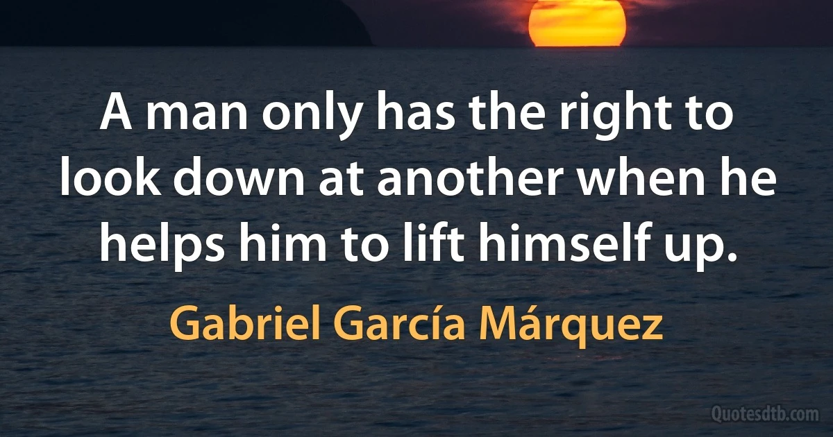 A man only has the right to look down at another when he helps him to lift himself up. (Gabriel García Márquez)