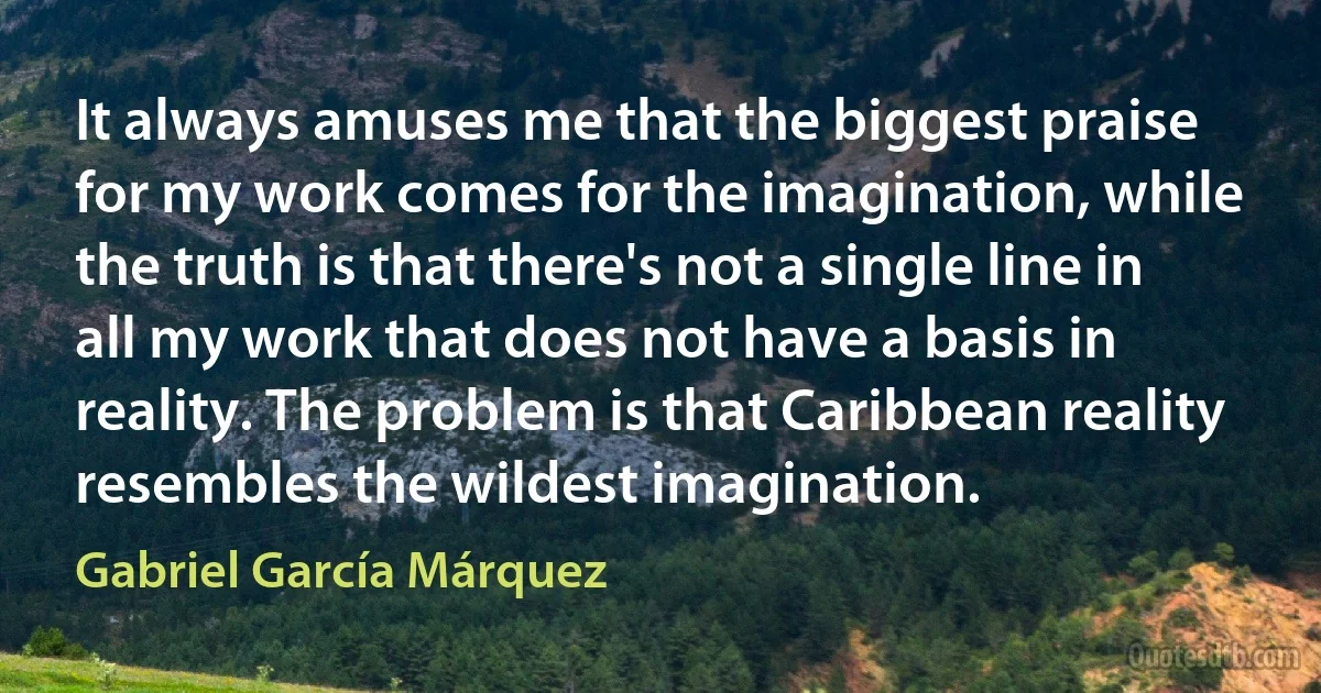 It always amuses me that the biggest praise for my work comes for the imagination, while the truth is that there's not a single line in all my work that does not have a basis in reality. The problem is that Caribbean reality resembles the wildest imagination. (Gabriel García Márquez)