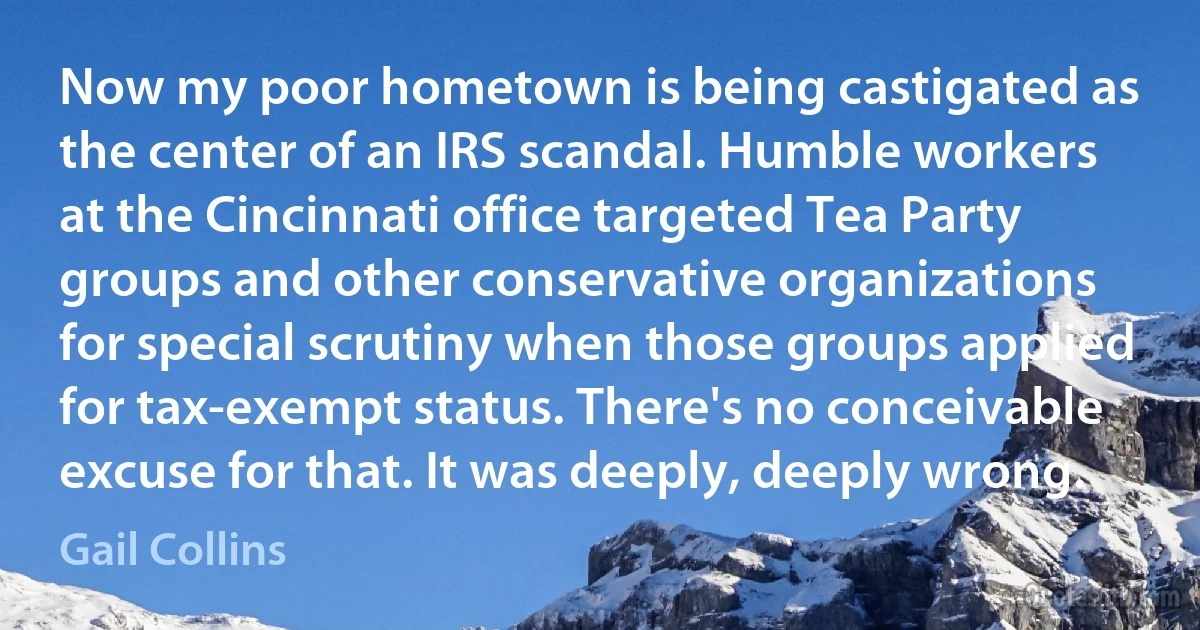 Now my poor hometown is being castigated as the center of an IRS scandal. Humble workers at the Cincinnati office targeted Tea Party groups and other conservative organizations for special scrutiny when those groups applied for tax-exempt status. There's no conceivable excuse for that. It was deeply, deeply wrong. (Gail Collins)