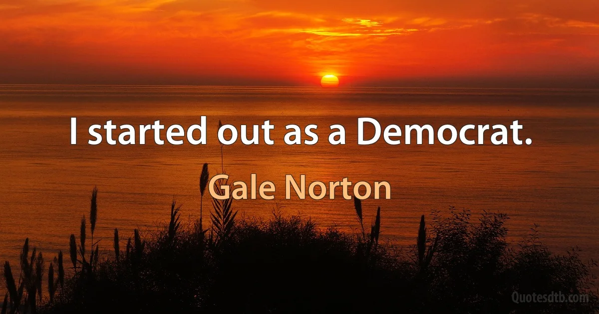 I started out as a Democrat. (Gale Norton)