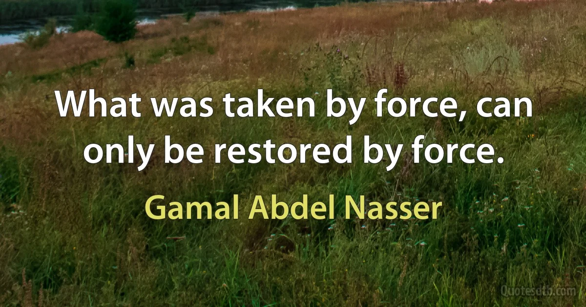 What was taken by force, can only be restored by force. (Gamal Abdel Nasser)