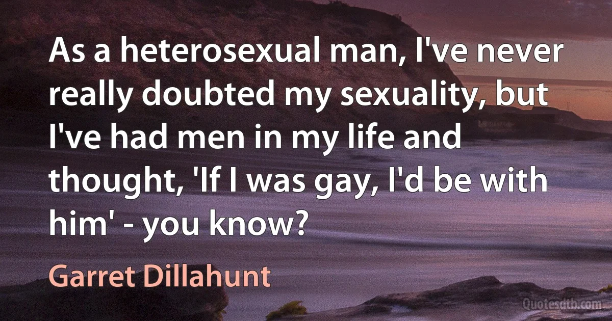 As a heterosexual man, I've never really doubted my sexuality, but I've had men in my life and thought, 'If I was gay, I'd be with him' - you know? (Garret Dillahunt)