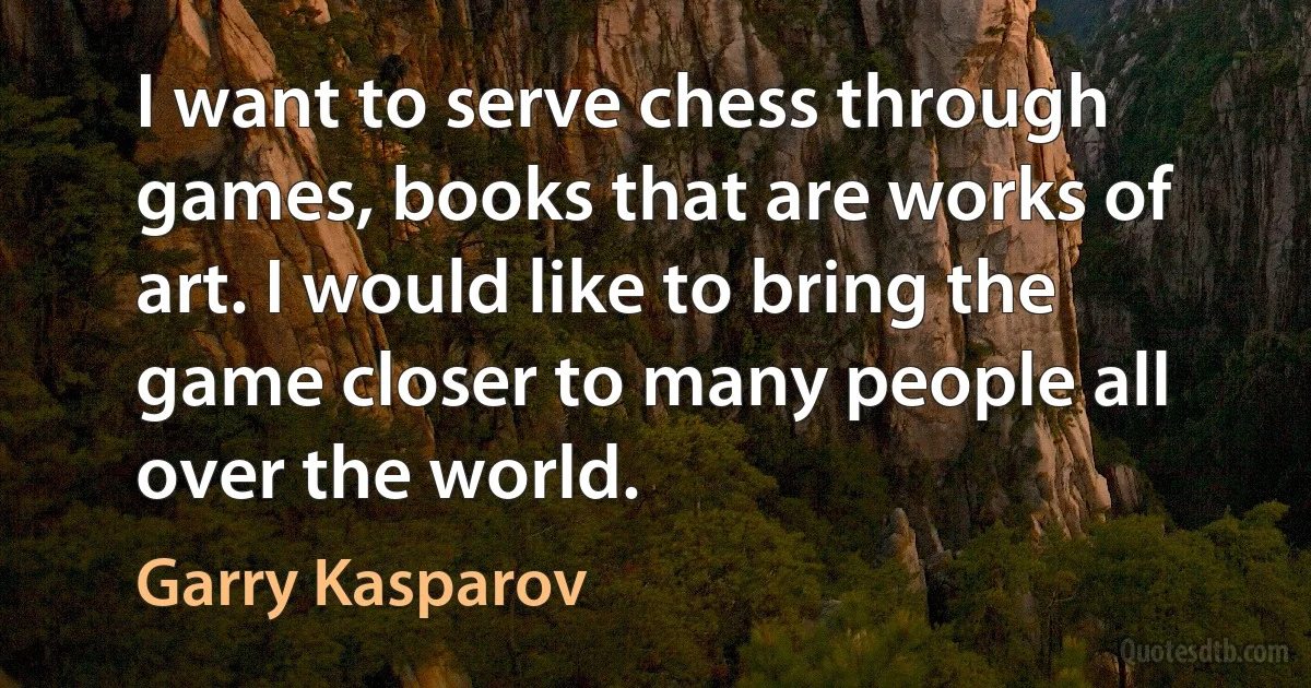 I want to serve chess through games, books that are works of art. I would like to bring the game closer to many people all over the world. (Garry Kasparov)