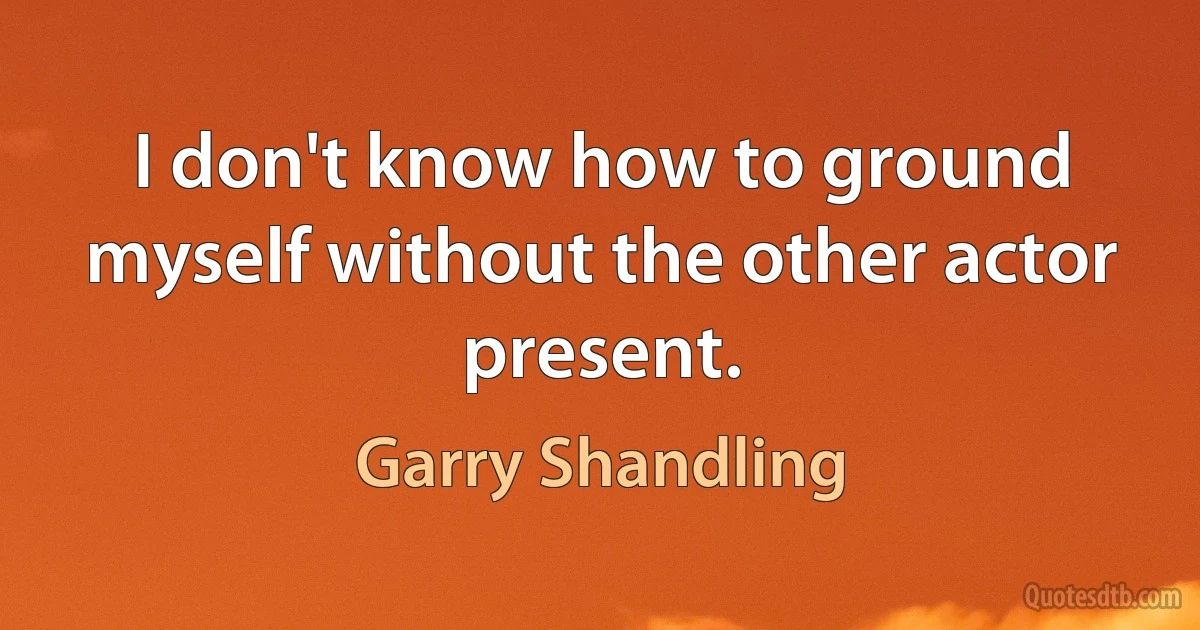 I don't know how to ground myself without the other actor present. (Garry Shandling)