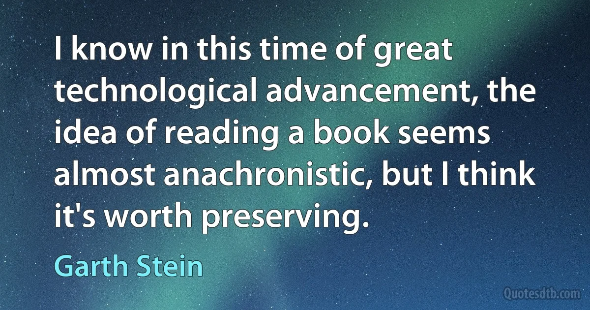 I know in this time of great technological advancement, the idea of reading a book seems almost anachronistic, but I think it's worth preserving. (Garth Stein)