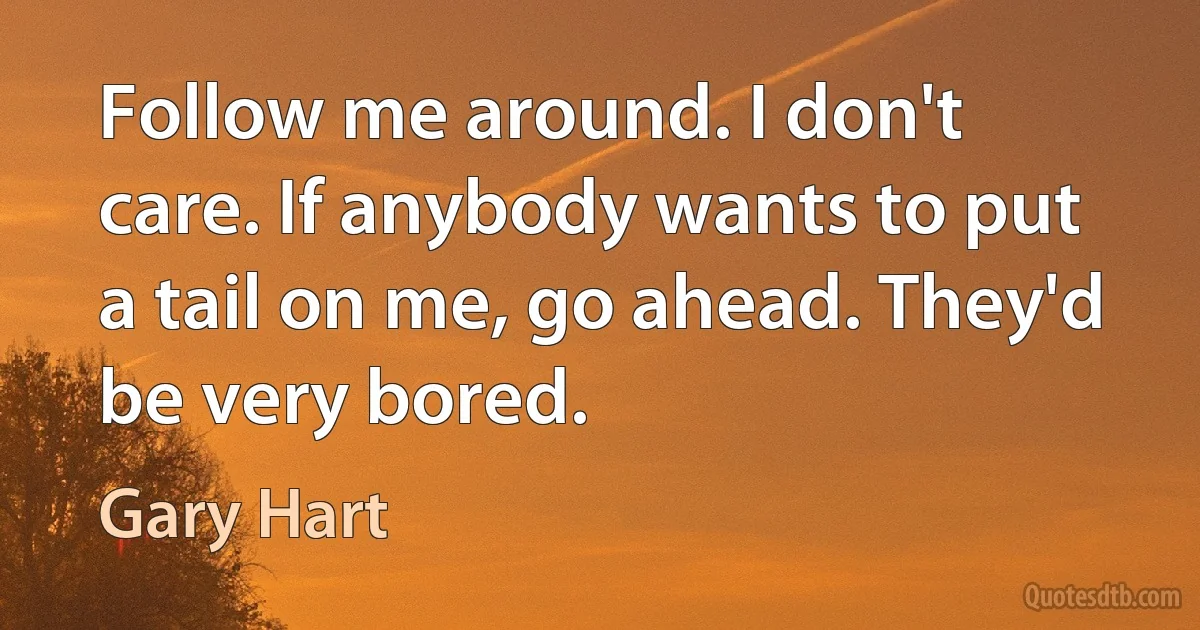 Follow me around. I don't care. If anybody wants to put a tail on me, go ahead. They'd be very bored. (Gary Hart)