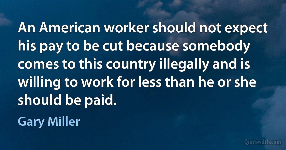 An American worker should not expect his pay to be cut because somebody comes to this country illegally and is willing to work for less than he or she should be paid. (Gary Miller)