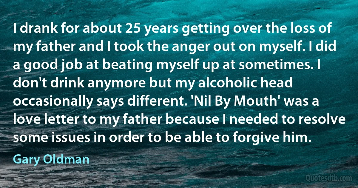 I drank for about 25 years getting over the loss of my father and I took the anger out on myself. I did a good job at beating myself up at sometimes. I don't drink anymore but my alcoholic head occasionally says different. 'Nil By Mouth' was a love letter to my father because I needed to resolve some issues in order to be able to forgive him. (Gary Oldman)