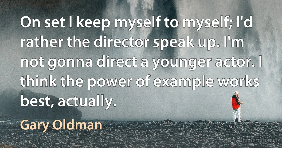 On set I keep myself to myself; I'd rather the director speak up. I'm not gonna direct a younger actor. I think the power of example works best, actually. (Gary Oldman)