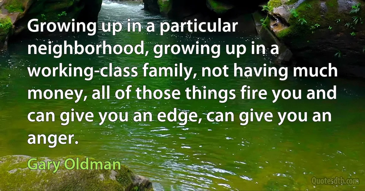 Growing up in a particular neighborhood, growing up in a working-class family, not having much money, all of those things fire you and can give you an edge, can give you an anger. (Gary Oldman)