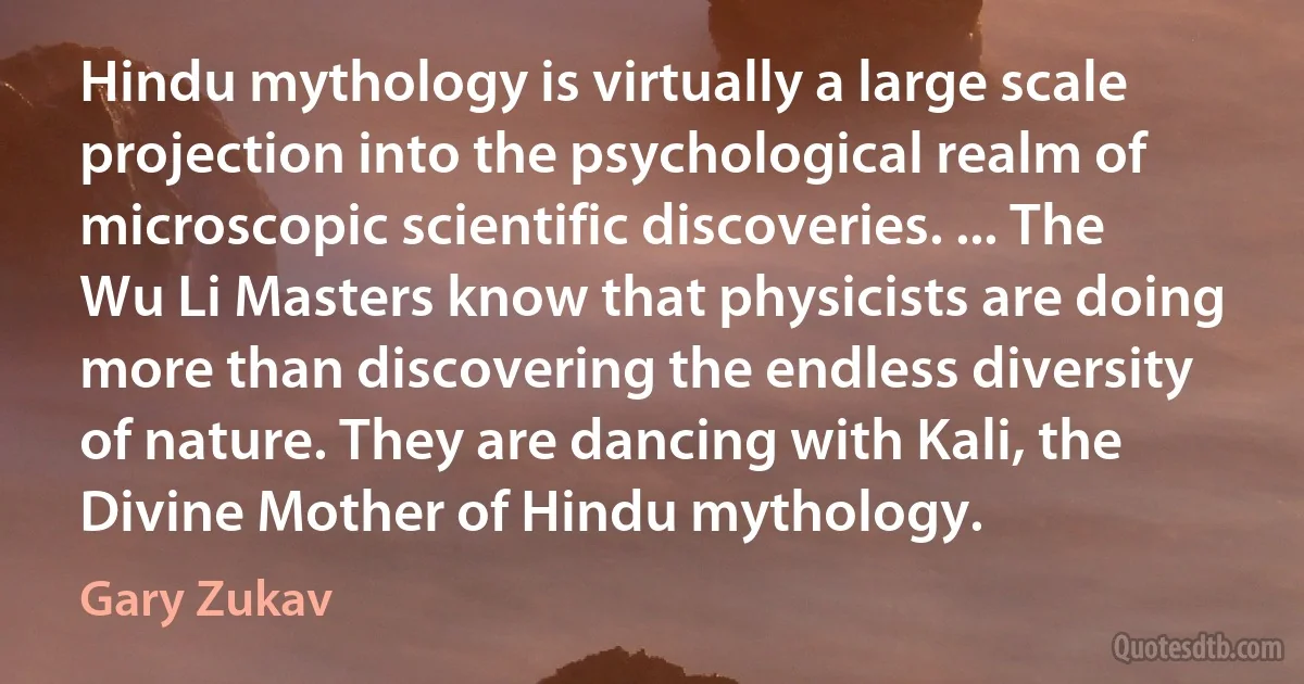 Hindu mythology is virtually a large scale projection into the psychological realm of microscopic scientific discoveries. ... The Wu Li Masters know that physicists are doing more than discovering the endless diversity of nature. They are dancing with Kali, the Divine Mother of Hindu mythology. (Gary Zukav)