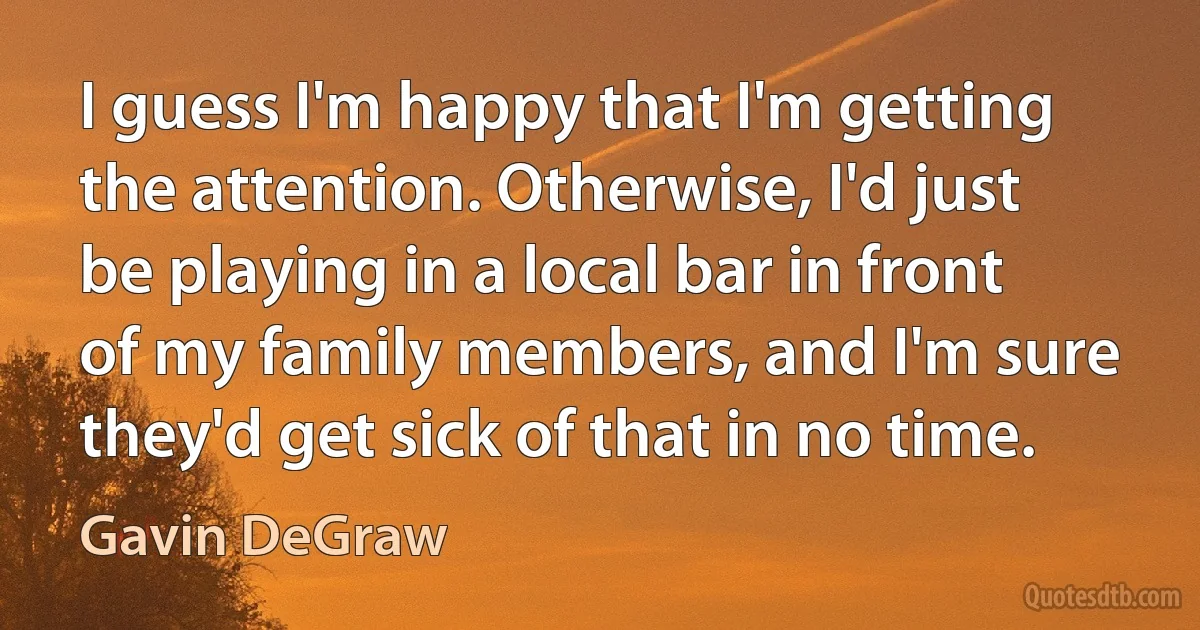 I guess I'm happy that I'm getting the attention. Otherwise, I'd just be playing in a local bar in front of my family members, and I'm sure they'd get sick of that in no time. (Gavin DeGraw)