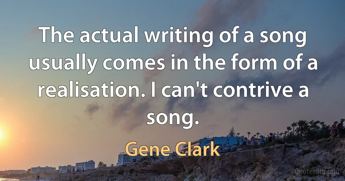 The actual writing of a song usually comes in the form of a realisation. I can't contrive a song. (Gene Clark)