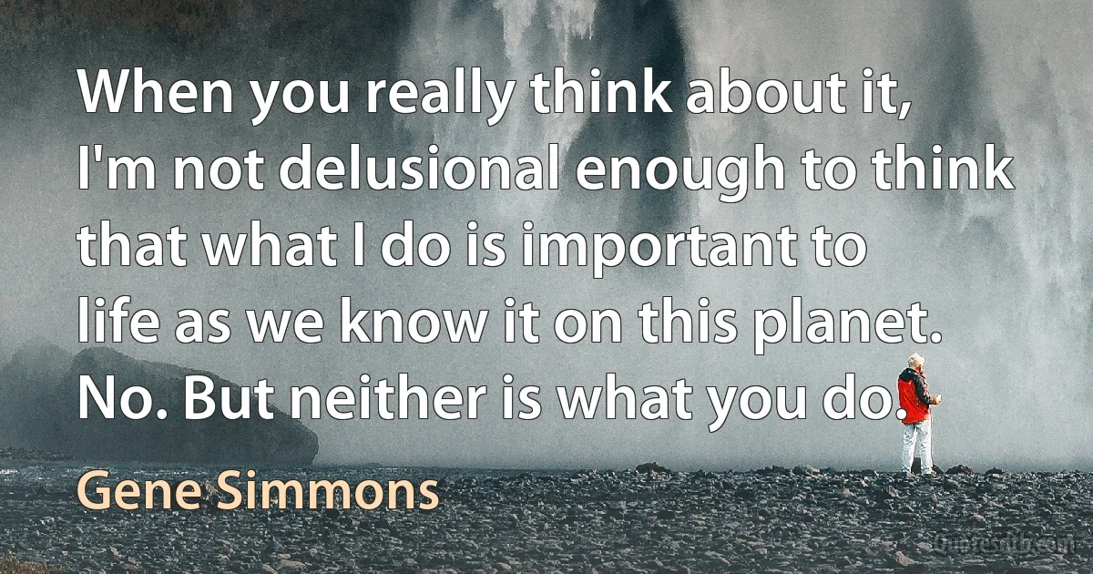 When you really think about it, I'm not delusional enough to think that what I do is important to life as we know it on this planet. No. But neither is what you do. (Gene Simmons)