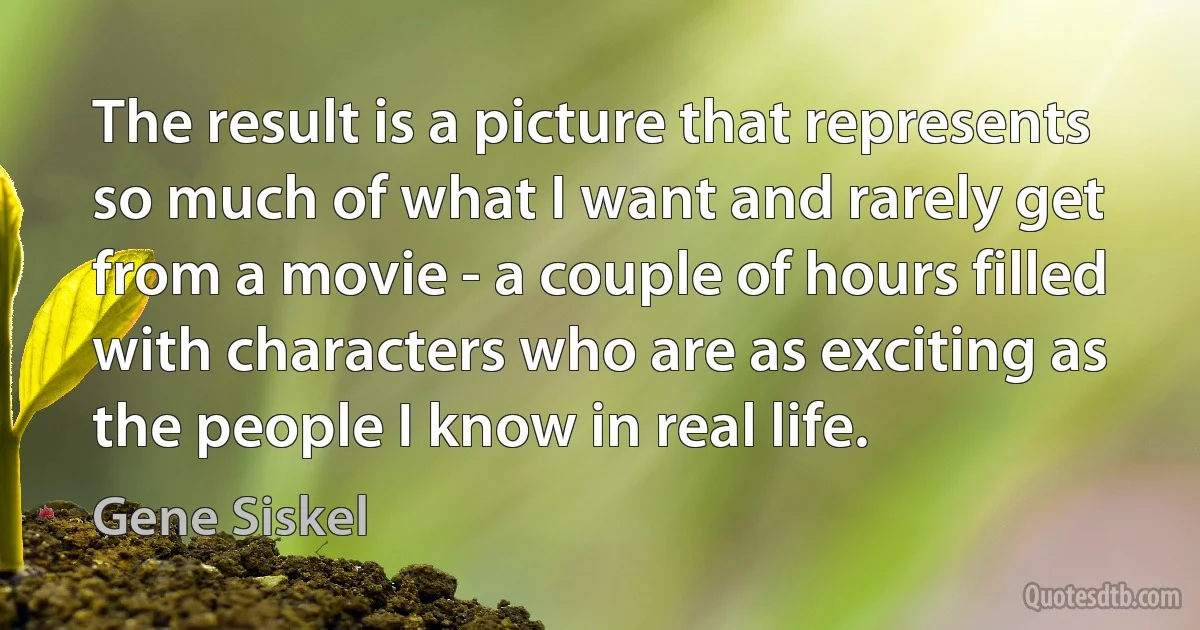 The result is a picture that represents so much of what I want and rarely get from a movie - a couple of hours filled with characters who are as exciting as the people I know in real life. (Gene Siskel)