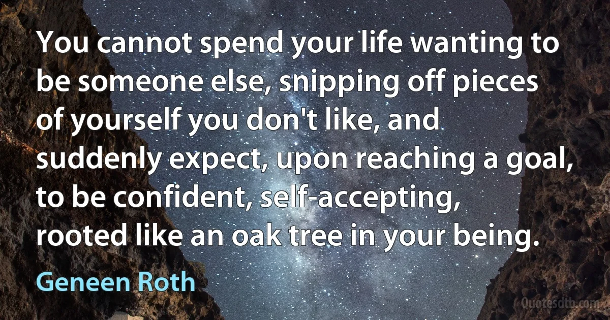 You cannot spend your life wanting to be someone else, snipping off pieces of yourself you don't like, and suddenly expect, upon reaching a goal, to be confident, self-accepting, rooted like an oak tree in your being. (Geneen Roth)