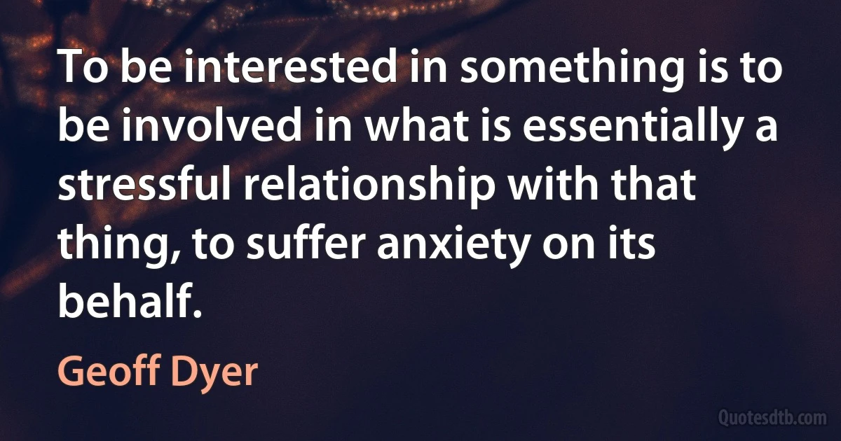 To be interested in something is to be involved in what is essentially a stressful relationship with that thing, to suffer anxiety on its behalf. (Geoff Dyer)