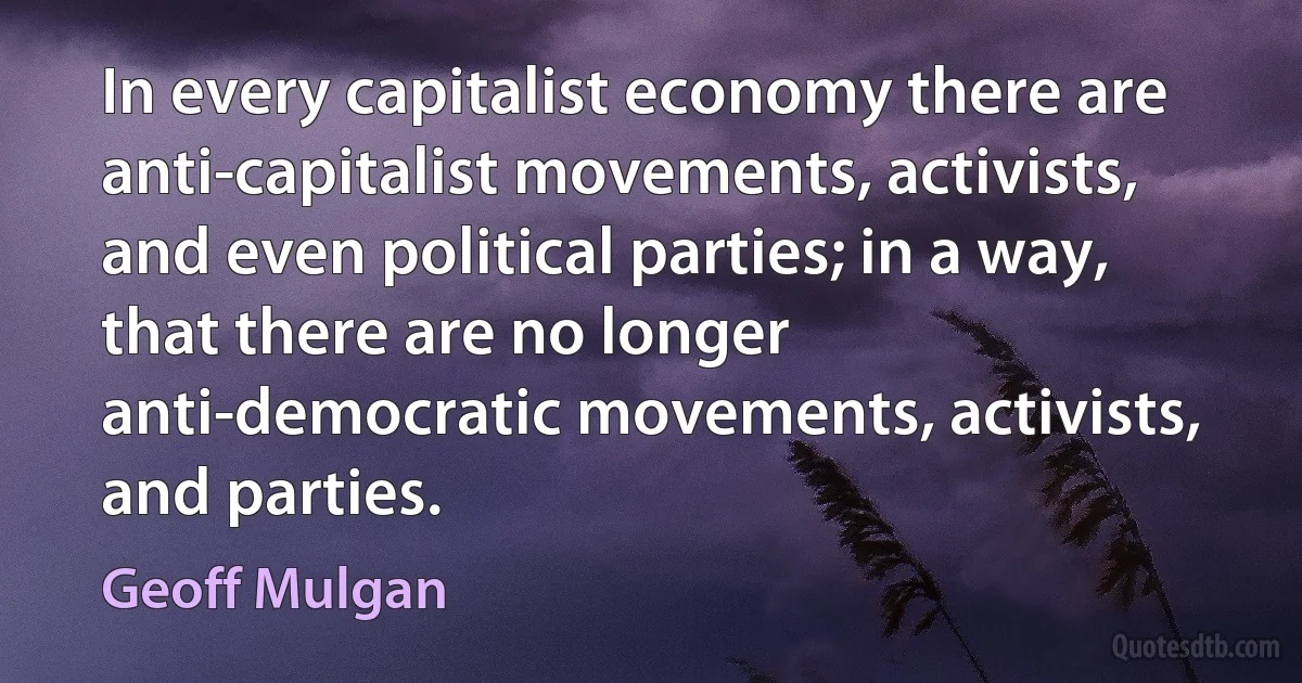 In every capitalist economy there are anti-capitalist movements, activists, and even political parties; in a way, that there are no longer anti-democratic movements, activists, and parties. (Geoff Mulgan)