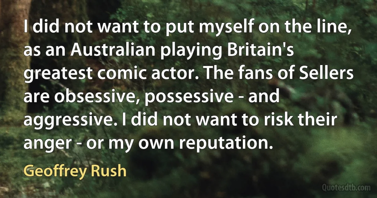 I did not want to put myself on the line, as an Australian playing Britain's greatest comic actor. The fans of Sellers are obsessive, possessive - and aggressive. I did not want to risk their anger - or my own reputation. (Geoffrey Rush)