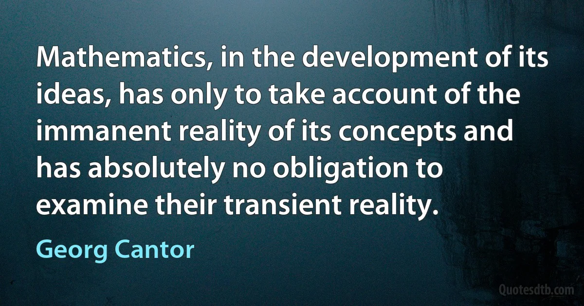 Mathematics, in the development of its ideas, has only to take account of the immanent reality of its concepts and has absolutely no obligation to examine their transient reality. (Georg Cantor)