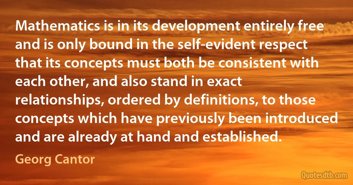 Mathematics is in its development entirely free and is only bound in the self-evident respect that its concepts must both be consistent with each other, and also stand in exact relationships, ordered by definitions, to those concepts which have previously been introduced and are already at hand and established. (Georg Cantor)