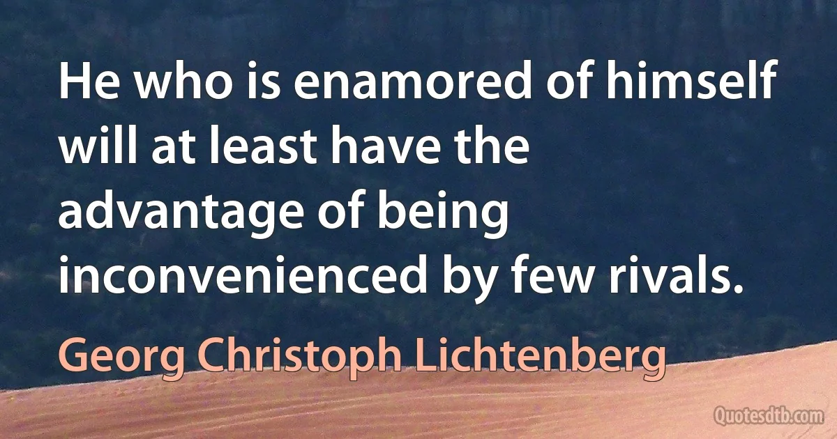 He who is enamored of himself will at least have the advantage of being inconvenienced by few rivals. (Georg Christoph Lichtenberg)