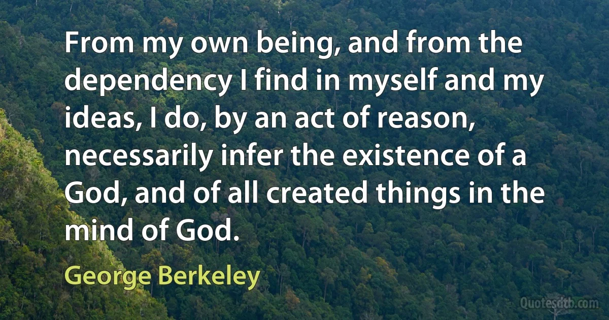 From my own being, and from the dependency I find in myself and my ideas, I do, by an act of reason, necessarily infer the existence of a God, and of all created things in the mind of God. (George Berkeley)