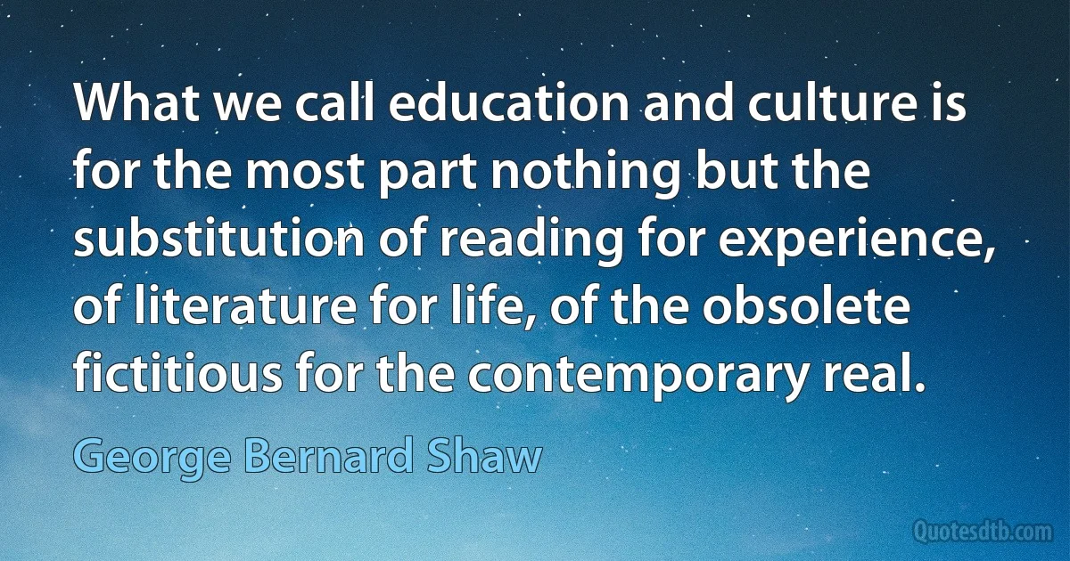 What we call education and culture is for the most part nothing but the substitution of reading for experience, of literature for life, of the obsolete fictitious for the contemporary real. (George Bernard Shaw)