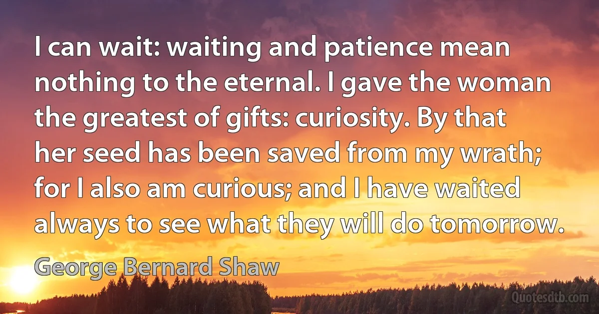 I can wait: waiting and patience mean nothing to the eternal. I gave the woman the greatest of gifts: curiosity. By that her seed has been saved from my wrath; for I also am curious; and I have waited always to see what they will do tomorrow. (George Bernard Shaw)