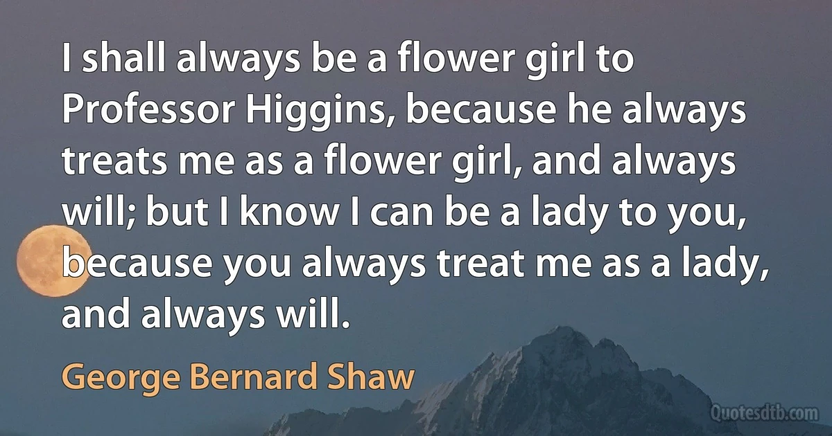 I shall always be a flower girl to Professor Higgins, because he always treats me as a flower girl, and always will; but I know I can be a lady to you, because you always treat me as a lady, and always will. (George Bernard Shaw)