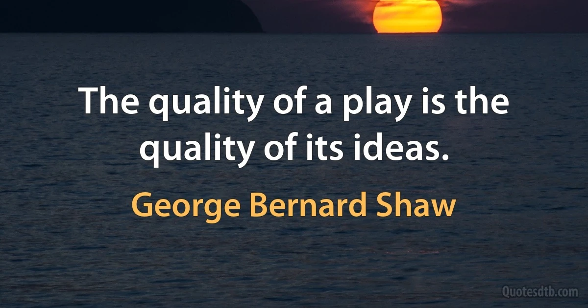 The quality of a play is the quality of its ideas. (George Bernard Shaw)