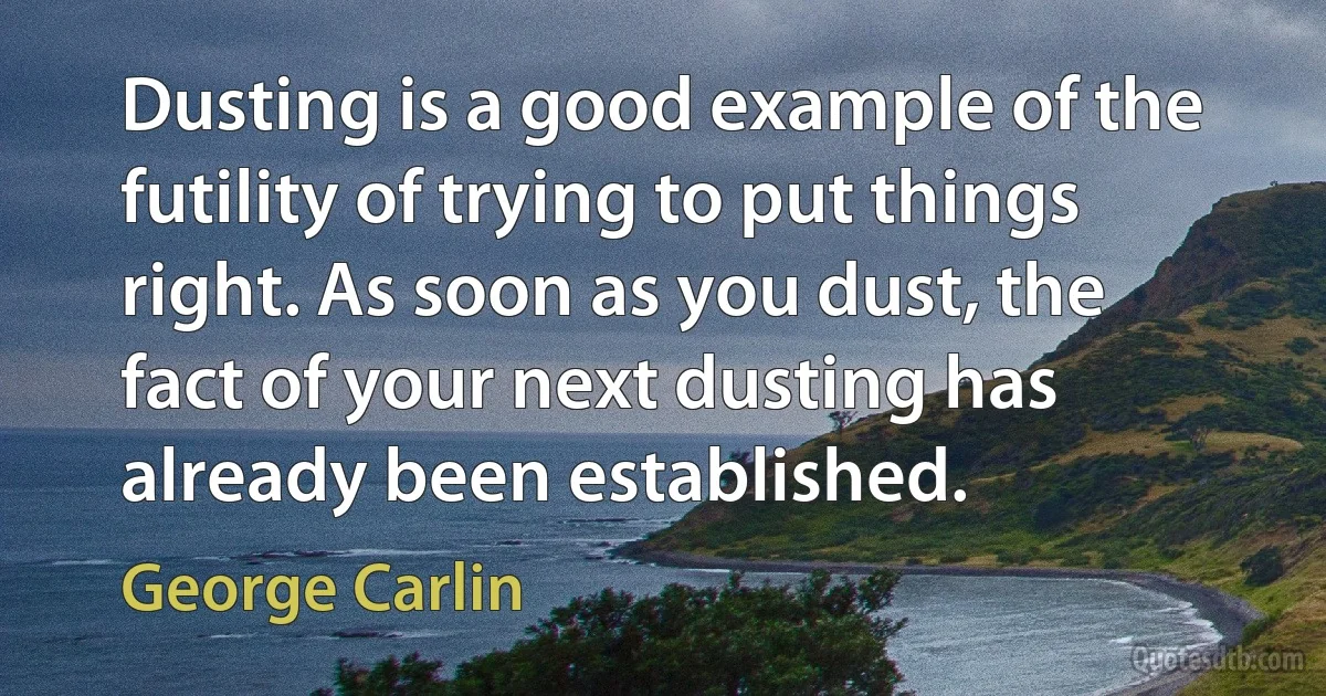 Dusting is a good example of the futility of trying to put things right. As soon as you dust, the fact of your next dusting has already been established. (George Carlin)