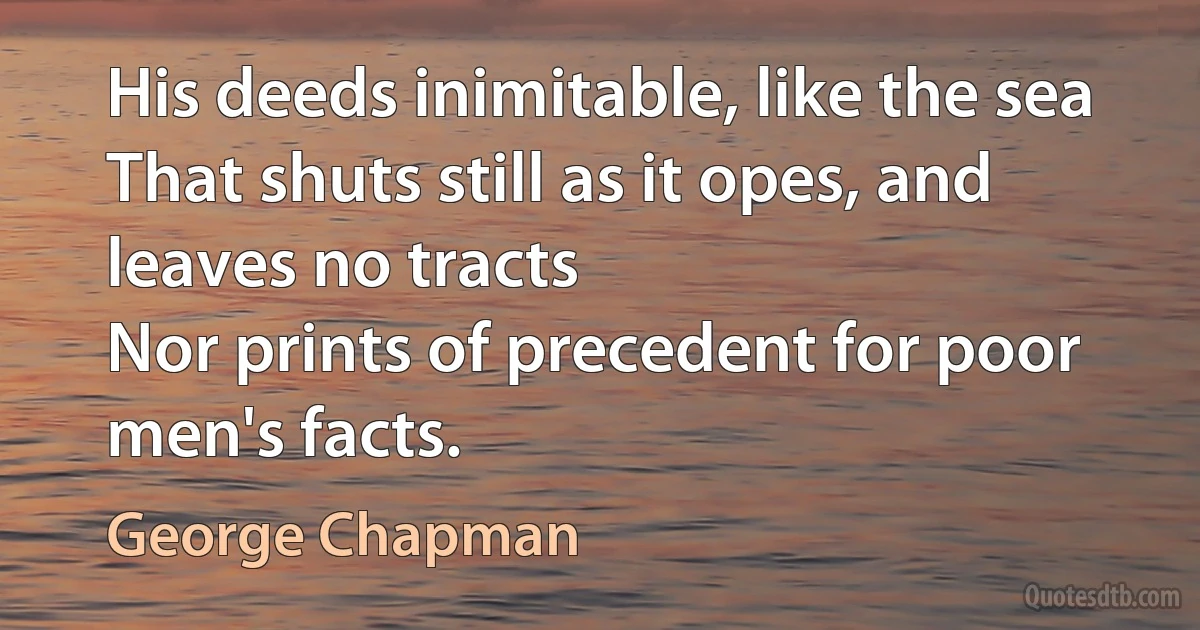 His deeds inimitable, like the sea
That shuts still as it opes, and leaves no tracts
Nor prints of precedent for poor men's facts. (George Chapman)