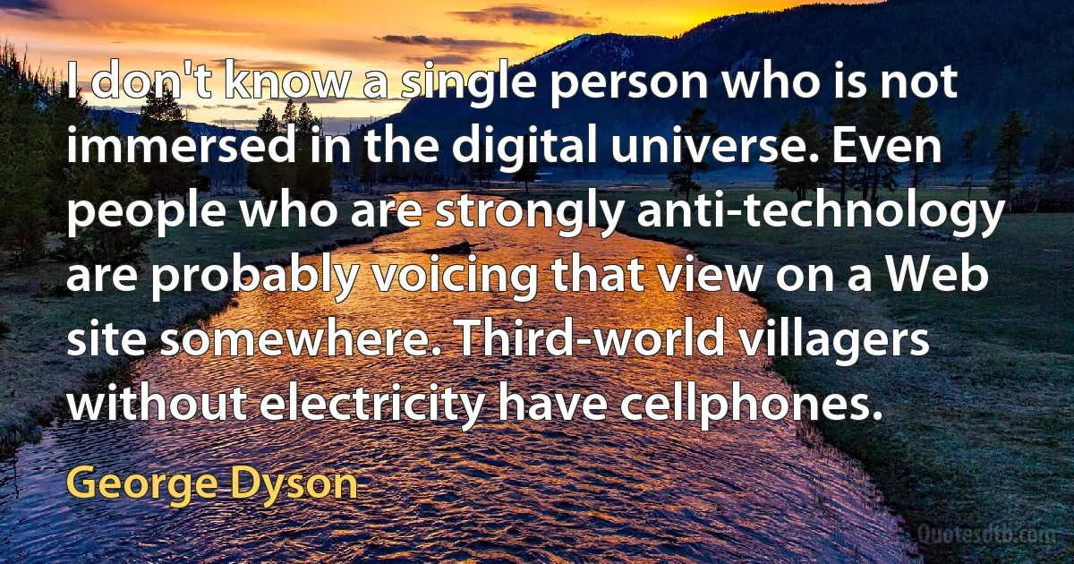 I don't know a single person who is not immersed in the digital universe. Even people who are strongly anti-technology are probably voicing that view on a Web site somewhere. Third-world villagers without electricity have cellphones. (George Dyson)