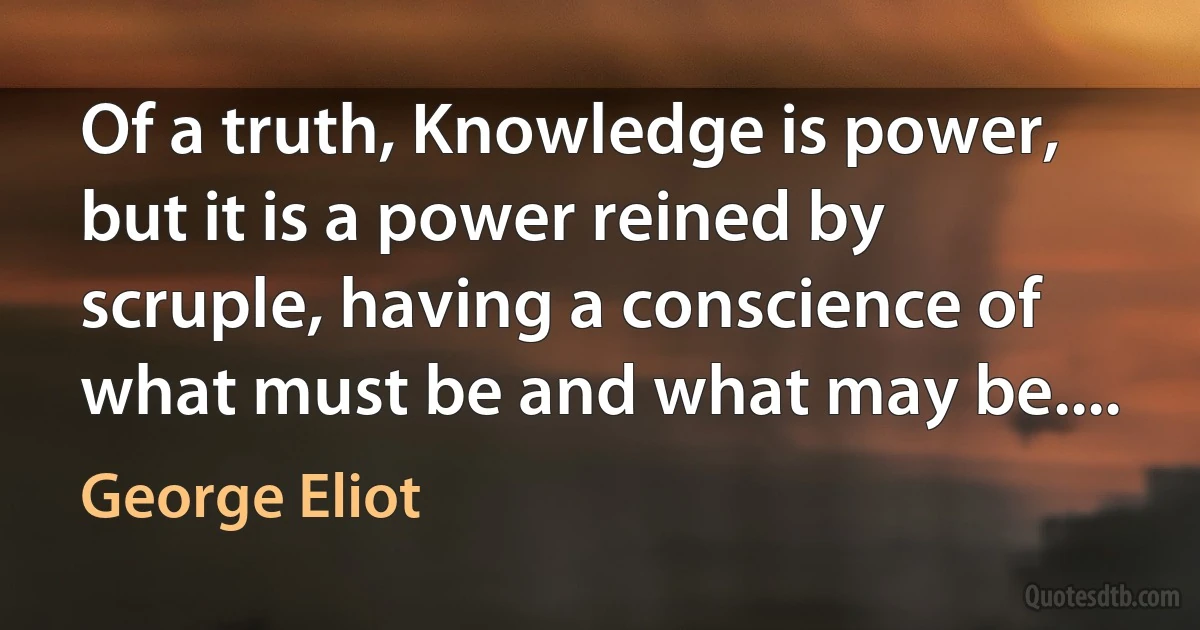 Of a truth, Knowledge is power, but it is a power reined by scruple, having a conscience of what must be and what may be.... (George Eliot)