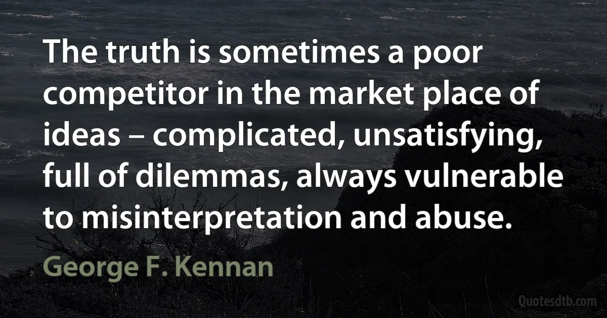 The truth is sometimes a poor competitor in the market place of ideas – complicated, unsatisfying, full of dilemmas, always vulnerable to misinterpretation and abuse. (George F. Kennan)