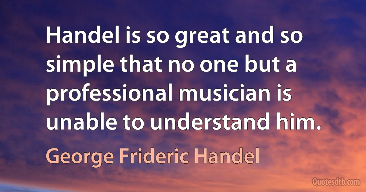 Handel is so great and so simple that no one but a professional musician is unable to understand him. (George Frideric Handel)