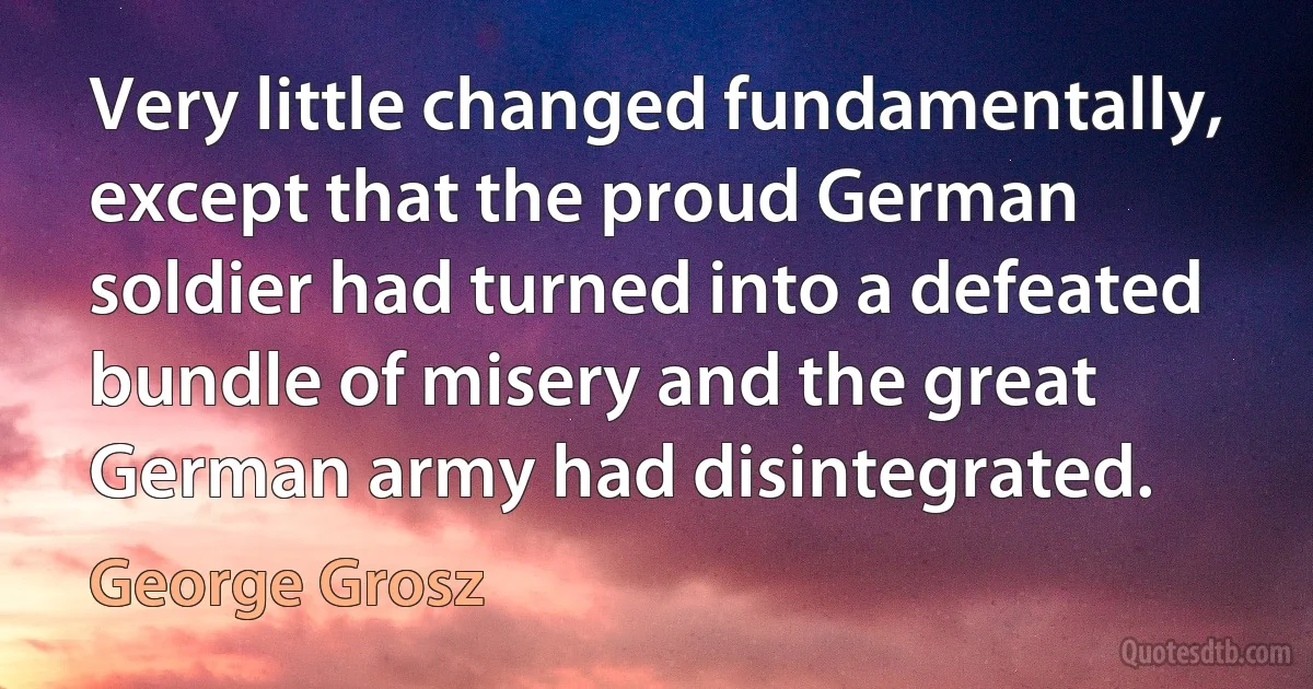 Very little changed fundamentally, except that the proud German soldier had turned into a defeated bundle of misery and the great German army had disintegrated. (George Grosz)