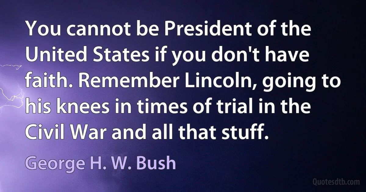 You cannot be President of the United States if you don't have faith. Remember Lincoln, going to his knees in times of trial in the Civil War and all that stuff. (George H. W. Bush)