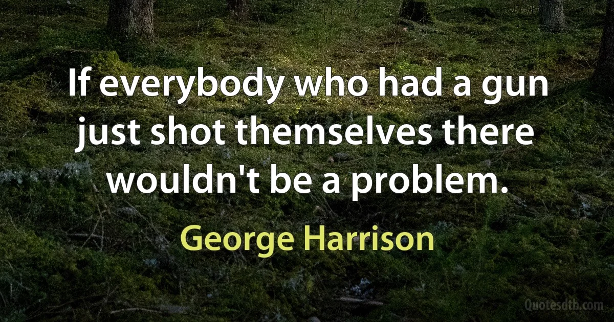 If everybody who had a gun just shot themselves there wouldn't be a problem. (George Harrison)