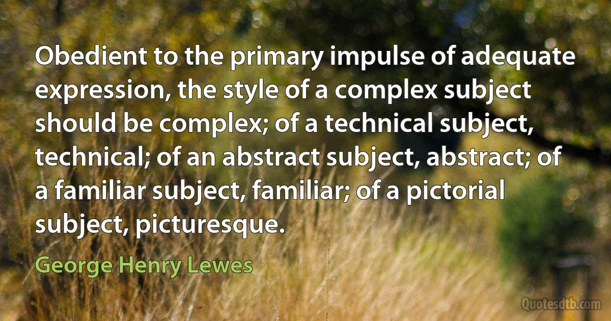 Obedient to the primary impulse of adequate expression, the style of a complex subject should be complex; of a technical subject, technical; of an abstract subject, abstract; of a familiar subject, familiar; of a pictorial subject, picturesque. (George Henry Lewes)