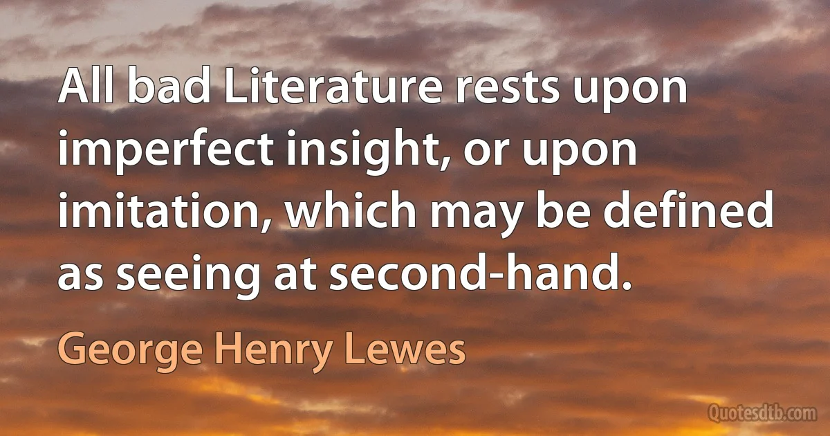 All bad Literature rests upon imperfect insight, or upon imitation, which may be defined as seeing at second-hand. (George Henry Lewes)