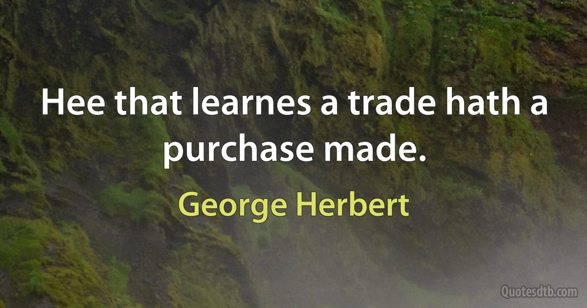 Hee that learnes a trade hath a purchase made. (George Herbert)