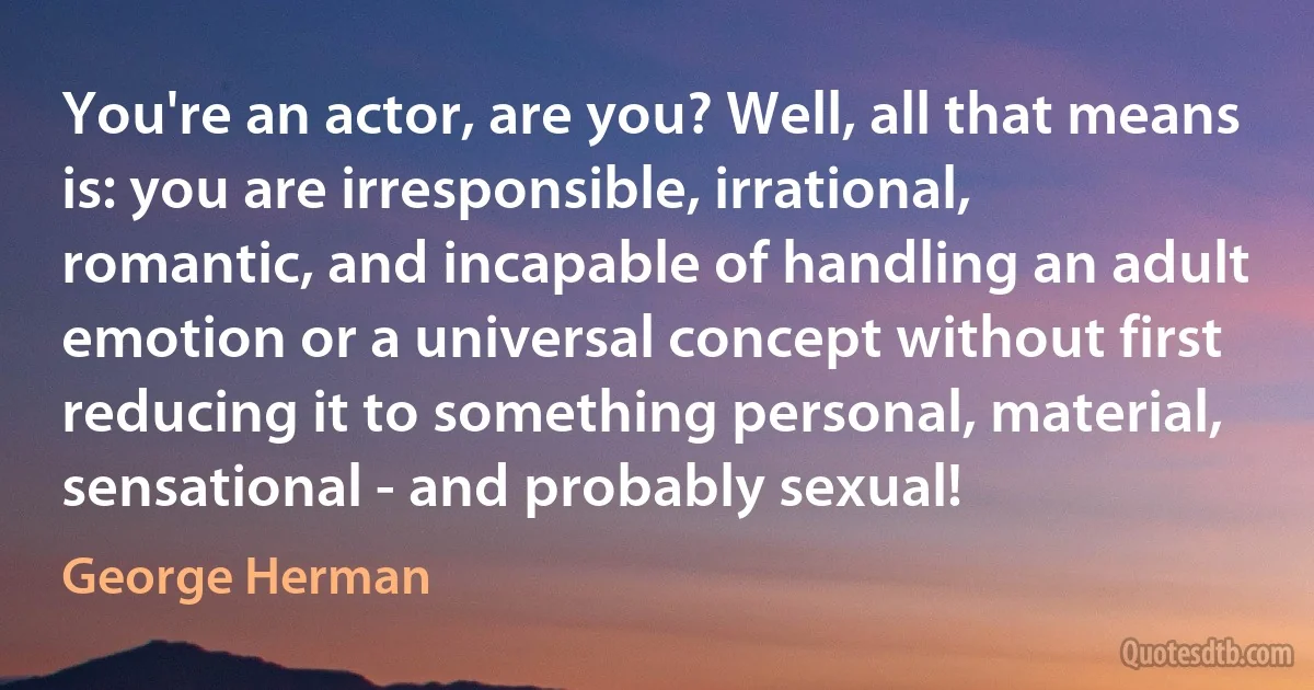 You're an actor, are you? Well, all that means is: you are irresponsible, irrational, romantic, and incapable of handling an adult emotion or a universal concept without first reducing it to something personal, material, sensational - and probably sexual! (George Herman)