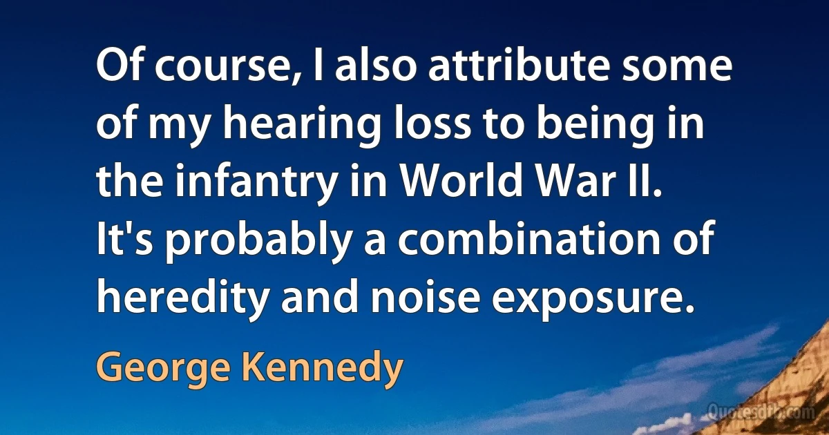 Of course, I also attribute some of my hearing loss to being in the infantry in World War II. It's probably a combination of heredity and noise exposure. (George Kennedy)