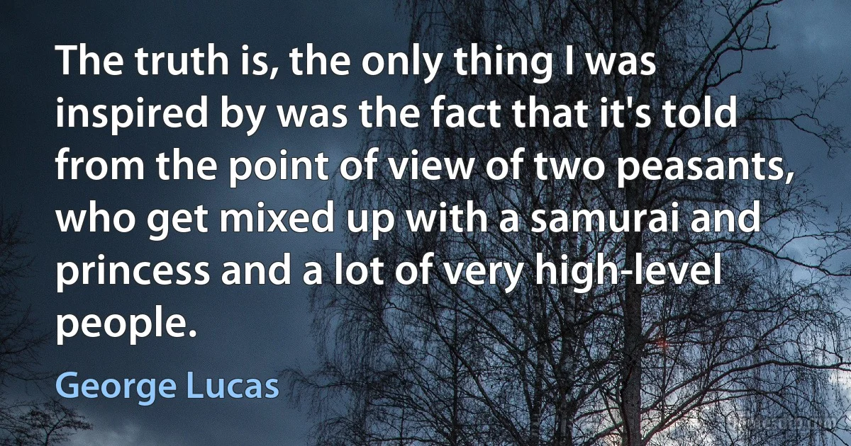 The truth is, the only thing I was inspired by was the fact that it's told from the point of view of two peasants, who get mixed up with a samurai and princess and a lot of very high-level people. (George Lucas)